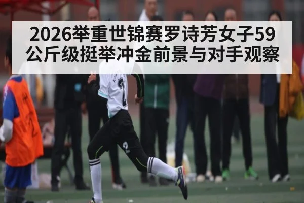 2026举重世锦赛罗诗芳女子59公斤级挺举冲金前景与对手观察