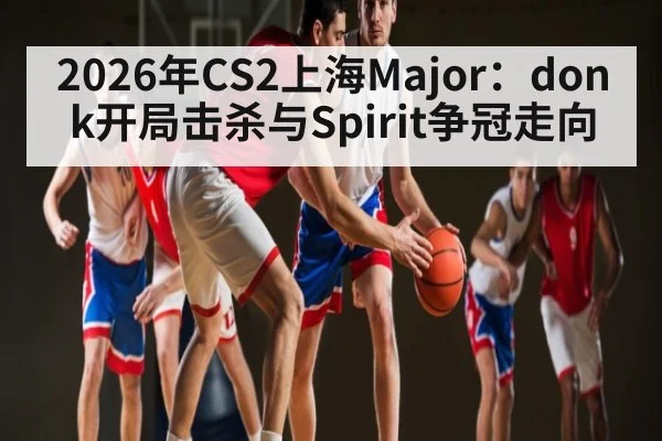 2026年CS2上海Major：donk开局击杀与Spirit争冠走向